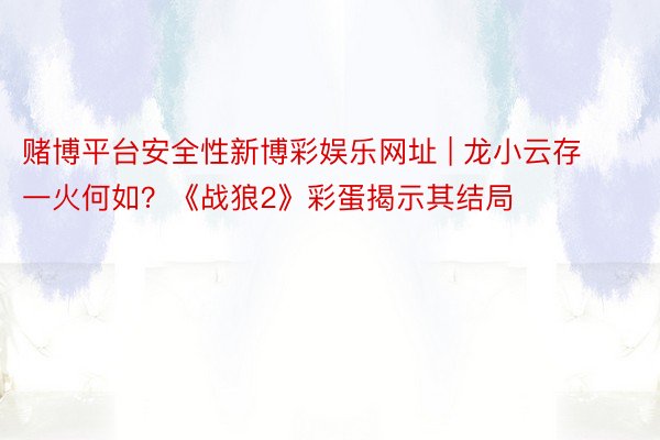 赌博平台安全性新博彩娱乐网址 | 龙小云存一火何如？《战狼2》彩蛋揭示其结局