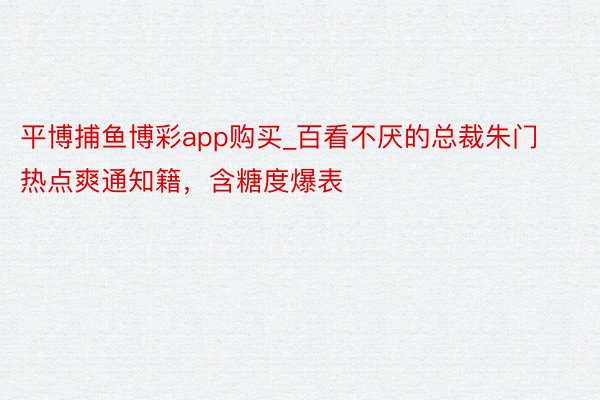平博捕鱼博彩app购买_百看不厌的总裁朱门热点爽通知籍，含糖度爆表