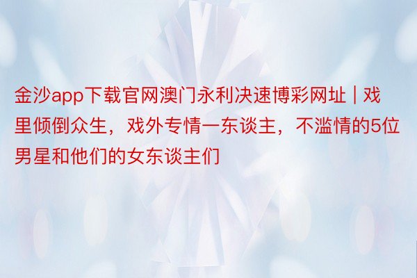 金沙app下载官网澳门永利决速博彩网址 | 戏里倾倒众生，戏外专情一东谈主，不滥情的5位男星和他们的女东谈主们