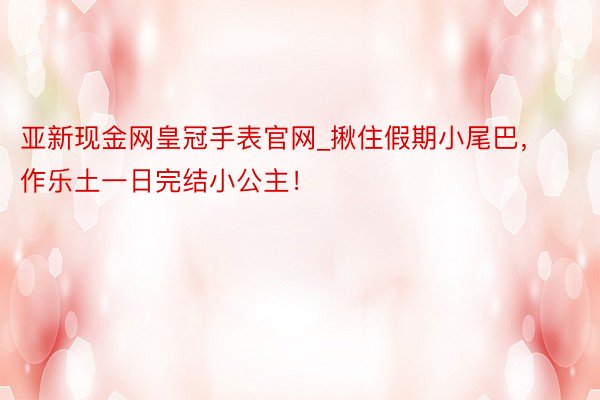 亚新现金网皇冠手表官网_揪住假期小尾巴，作乐土一日完结小公主！