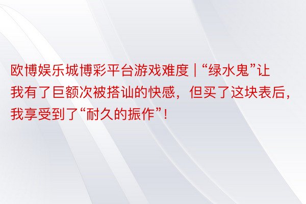 欧博娱乐城博彩平台游戏难度 | “绿水鬼”让我有了巨额次被搭讪的快感，但买了这块表后，我享受到了“耐久的振作”！