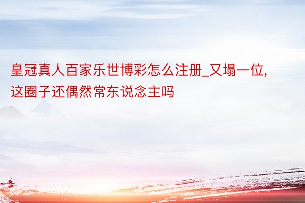 皇冠真人百家乐世博彩怎么注册_又塌一位, 这圈子还偶然常东说念主吗