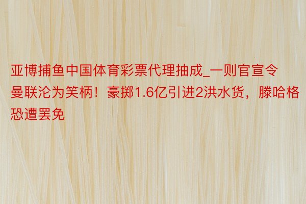 亚博捕鱼中国体育彩票代理抽成_一则官宣令曼联沦为笑柄！豪掷1.6亿引进2洪水货，滕哈格恐遭罢免