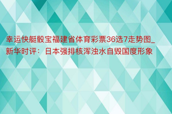 幸运快艇骰宝福建省体育彩票36选7走势图_新华时评：日本强排核浑浊水自毁国度形象