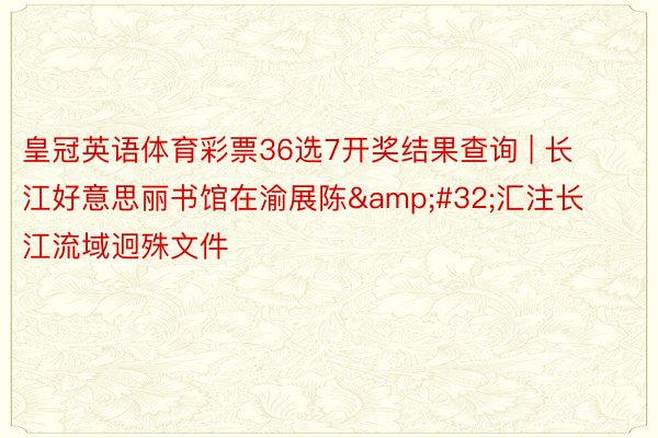 皇冠英语体育彩票36选7开奖结果查询 | 长江好意思丽书馆在渝展陈&#32;汇注长江流域迥殊文件
