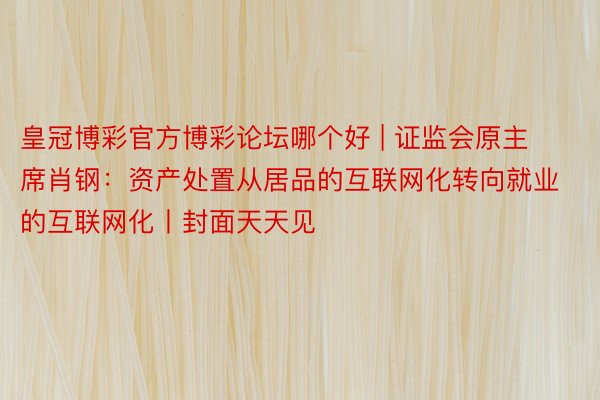 皇冠博彩官方博彩论坛哪个好 | 证监会原主席肖钢：资产处置从居品的互联网化转向就业的互联网化丨封面天天见