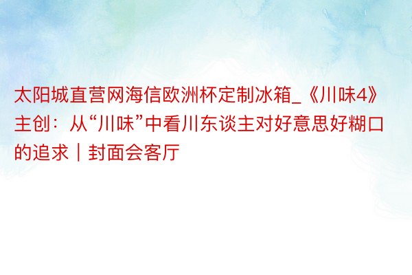 太阳城直营网海信欧洲杯定制冰箱_《川味4》主创：从“川味”中看川东谈主对好意思好糊口的追求｜封面会客厅