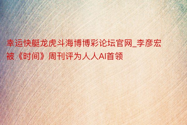幸运快艇龙虎斗海博博彩论坛官网_李彦宏被《时间》周刊评为人人AI首领