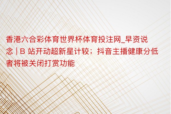 香港六合彩体育世界杯体育投注网_早资说念 | B 站开动超新星计较；抖音主播健康分低者将被关闭打赏功能