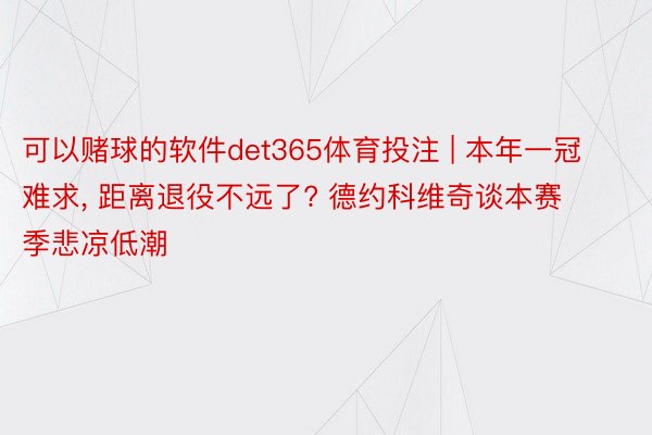 可以赌球的软件det365体育投注 | 本年一冠难求, 距离退役不远了? 德约科维奇谈本赛季悲凉低潮