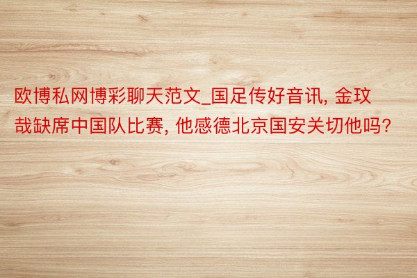 欧博私网博彩聊天范文_国足传好音讯, 金玟哉缺席中国队比赛, 他感德北京国安关切他吗?