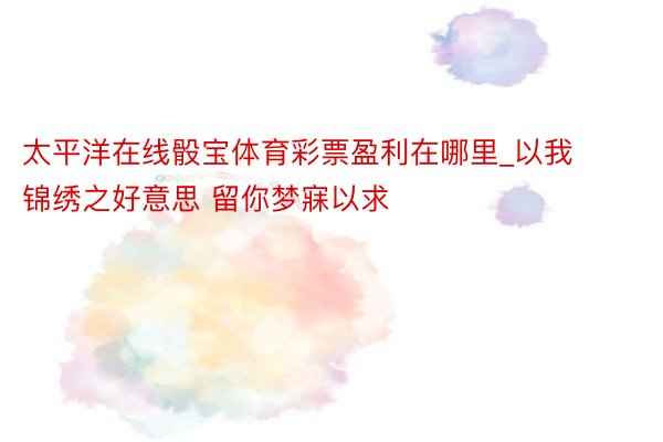 太平洋在线骰宝体育彩票盈利在哪里_以我锦绣之好意思 留你梦寐以求