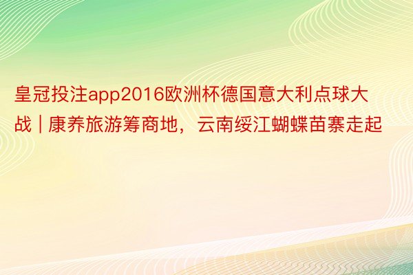 皇冠投注app2016欧洲杯德国意大利点球大战 | 康养旅游筹商地，云南绥江蝴蝶苗寨走起