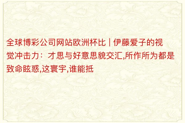全球博彩公司网站欧洲杯比 | 伊藤爱子的视觉冲击力：才思与好意思貌交汇,所作所为都是致命眩惑,这寰宇,谁能抵