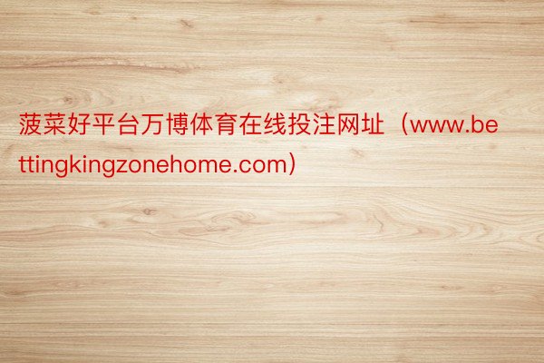 菠菜好平台万博体育在线投注网址（www.bettingkingzonehome.com）