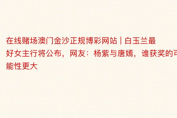 在线赌场澳门金沙正规博彩网站 | 白玉兰最好女主行将公布，网友：杨紫与唐嫣，谁获奖的可能性更大