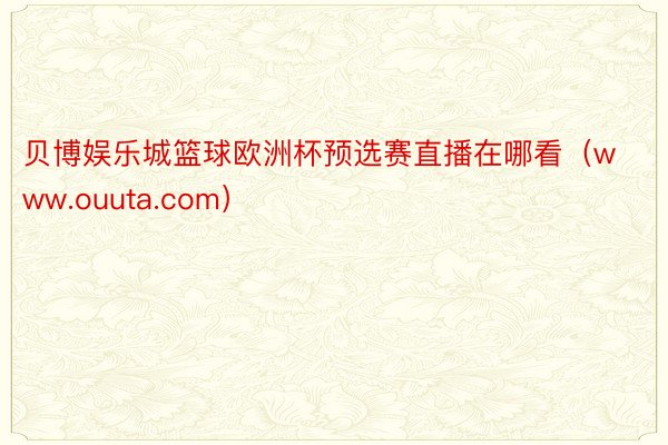 贝博娱乐城篮球欧洲杯预选赛直播在哪看（www.ouuta.com）