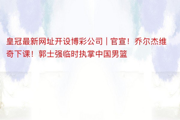 皇冠最新网址开设博彩公司 | 官宣！乔尔杰维奇下课！郭士强临时执掌中国男篮