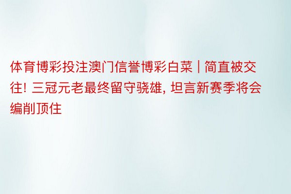 体育博彩投注澳门信誉博彩白菜 | 简直被交往! 三冠元老最终留守骁雄, 坦言新赛季将会编削顶住