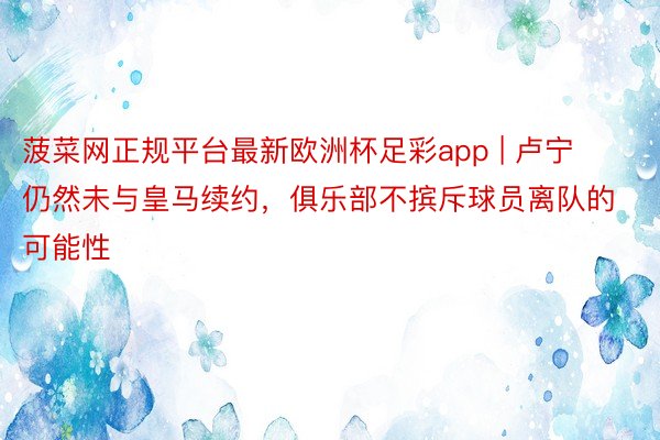 菠菜网正规平台最新欧洲杯足彩app | 卢宁仍然未与皇马续约，俱乐部不摈斥球员离队的可能性