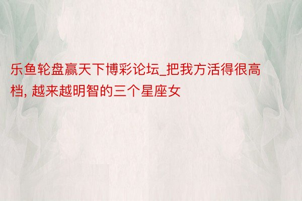 乐鱼轮盘赢天下博彩论坛_把我方活得很高档, 越来越明智的三个星座女