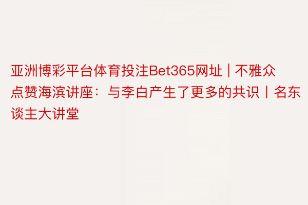 亚洲博彩平台体育投注Bet365网址 | 不雅众点赞海滨讲座：与李白产生了更多的共识丨名东谈主大讲堂
