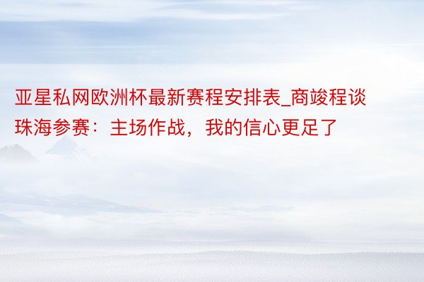 亚星私网欧洲杯最新赛程安排表_商竣程谈珠海参赛：主场作战，我的信心更足了