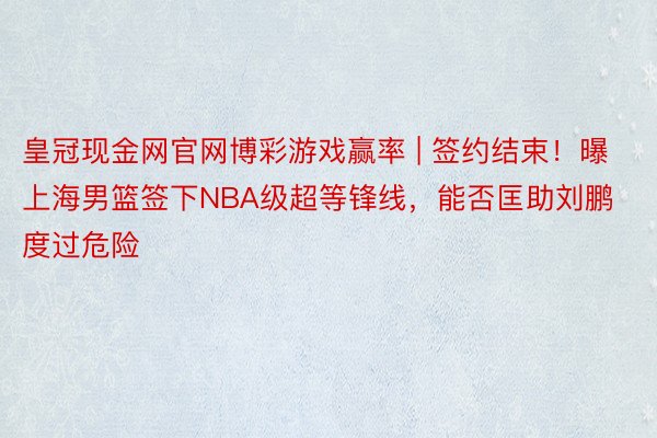 皇冠现金网官网博彩游戏赢率 | 签约结束！曝上海男篮签下NBA级超等锋线，能否匡助刘鹏度过危险