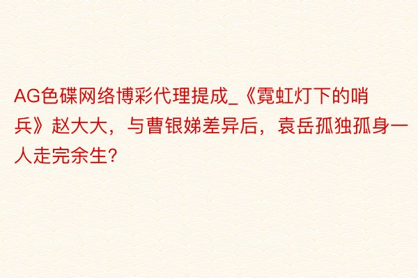 AG色碟网络博彩代理提成_《霓虹灯下的哨兵》赵大大，与曹银娣差异后，袁岳孤独孤身一人走完余生？
