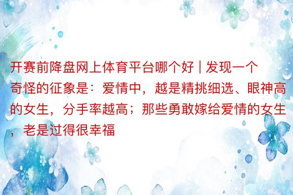 开赛前降盘网上体育平台哪个好 | 发现一个奇怪的征象是：爱情中，越是精挑细选、眼神高的女生，分手率越高；那些勇敢嫁给爱情的女生，老是过得很幸福