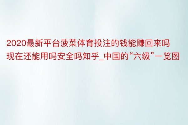 2020最新平台菠菜体育投注的钱能赚回来吗现在还能用吗安全吗知乎_中国的“六级”一览图