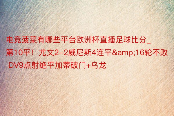 电竞菠菜有哪些平台欧洲杯直播足球比分_第10平！尤文2-2威尼斯4连平&16轮不败 DV9点射绝平加蒂破门+乌龙