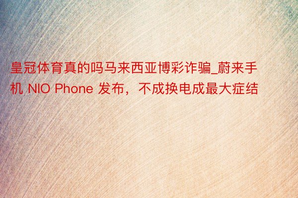 皇冠体育真的吗马来西亚博彩诈骗_蔚来手机 NIO Phone 发布，不成换电成最大症结