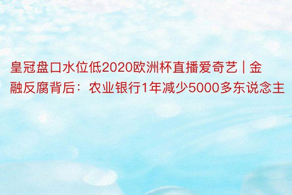 皇冠盘口水位低2020欧洲杯直播爱奇艺 | 金融反腐背后：农业银行1年减少5000多东说念主
