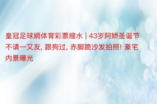皇冠足球網体育彩票缩水 | 43岁阿娇圣诞节不请一又友, 跟狗过, 赤脚跪沙发拍照! 豪宅内景曝光