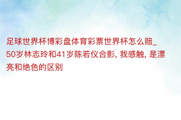 足球世界杯博彩盘体育彩票世界杯怎么赔_50岁林志玲和41岁陈若仪合影, 我感触, 是漂亮和绝色的区别