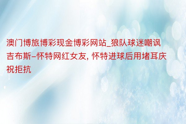 澳门博旅博彩现金博彩网站_狼队球迷嘲讽吉布斯-怀特网红女友, 怀特进球后用堵耳庆祝拒抗