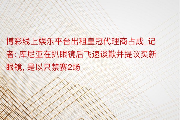 博彩线上娱乐平台出租皇冠代理商占成_记者: 库尼亚在扒眼镜后飞速谈歉并提议买新眼镜, 是以只禁赛2场