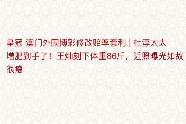 皇冠 澳门外围博彩修改赔率套利 | 杜淳太太增肥到手了！王灿刻下体重86斤，近照曝光如故很瘦