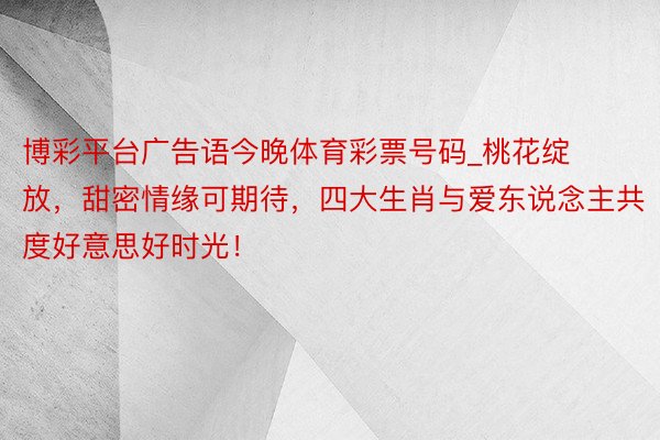 博彩平台广告语今晚体育彩票号码_桃花绽放，甜密情缘可期待，四大生肖与爱东说念主共度好意思好时光！