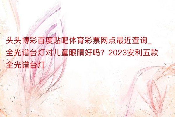 头头博彩百度贴吧体育彩票网点最近查询_全光谱台灯对儿童眼睛好吗？2023安利五款全光谱台灯