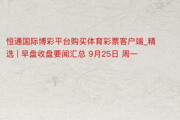 恒通国际博彩平台购买体育彩票客户端_精选 | 早盘收盘要闻汇总 9月25日 周一