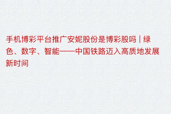 手机博彩平台推广安妮股份是博彩股吗 | 绿色、数字、智能——中国铁路迈入高质地发展新时间