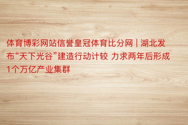 体育博彩网站信誉皇冠体育比分网 | 湖北发布“天下光谷”建造行动计较 力求两年后形成1个万亿产业集群
