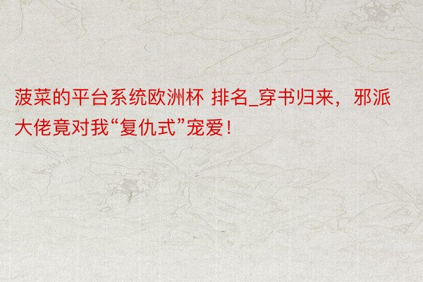 菠菜的平台系统欧洲杯 排名_穿书归来，邪派大佬竟对我“复仇式”宠爱！