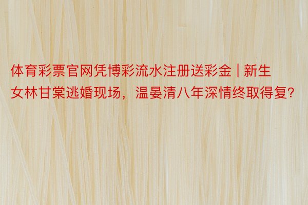 体育彩票官网凭博彩流水注册送彩金 | 新生女林甘棠逃婚现场，温晏清八年深情终取得复？