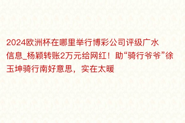 2024欧洲杯在哪里举行博彩公司评级广水信息_杨颖转账2万元给网红！助“骑行爷爷”徐玉坤骑行南好意思，实在太暖