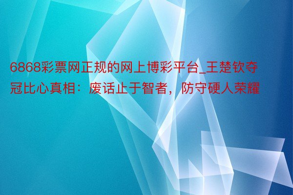 6868彩票网正规的网上博彩平台_王楚钦夺冠比心真相：废话止于智者，防守硬人荣耀