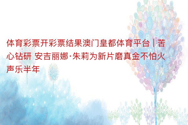 体育彩票开彩票结果澳门皇都体育平台 | 苦心钻研 安吉丽娜·朱莉为新片磨真金不怕火声乐半年