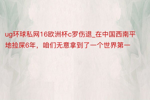 ug环球私网16欧洲杯c罗伤退_在中国西南平地捡屎6年，咱们无意拿到了一个世界第一